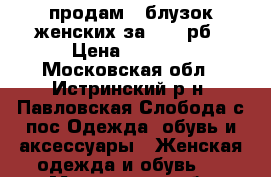 продам 5 блузок женских за 2000 рб › Цена ­ 2 000 - Московская обл., Истринский р-н, Павловская Слобода с/пос Одежда, обувь и аксессуары » Женская одежда и обувь   . Московская обл.